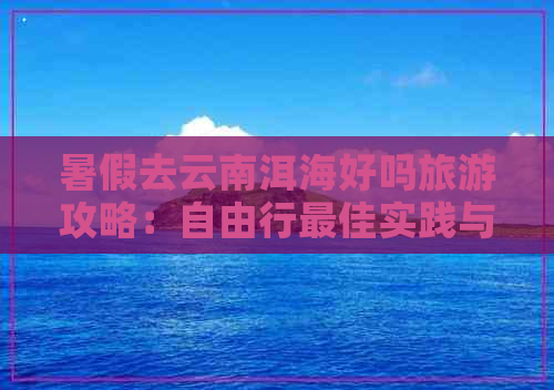 暑假去云南洱海好吗旅游攻略：自由行更佳实践与指南