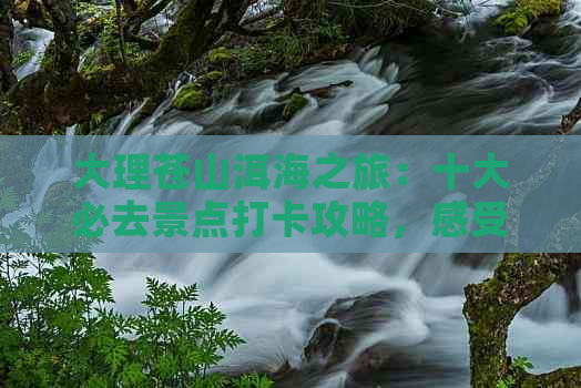 大理苍山洱海之旅：十大必去景点打卡攻略，感受壮丽风花雪月与不同旅游体验