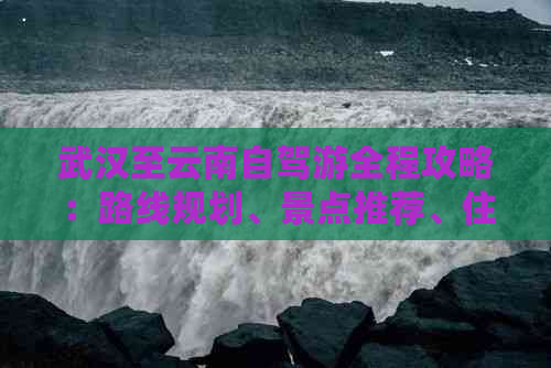 武汉至云南自驾游全程攻略：路线规划、景点推荐、住宿与美食一应俱全