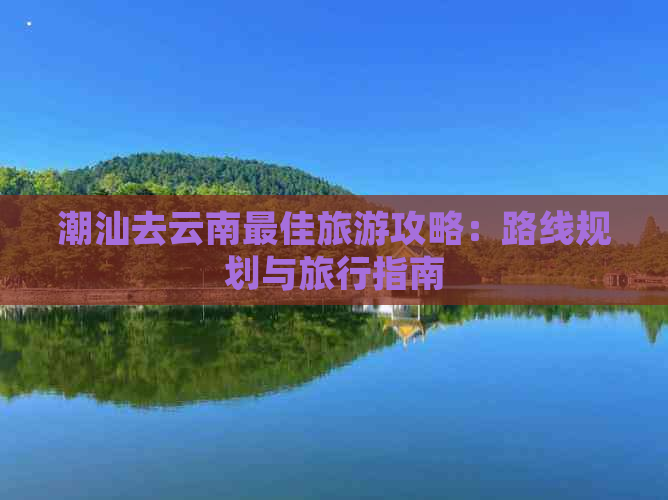 潮汕去云南更佳旅游攻略：路线规划与旅行指南