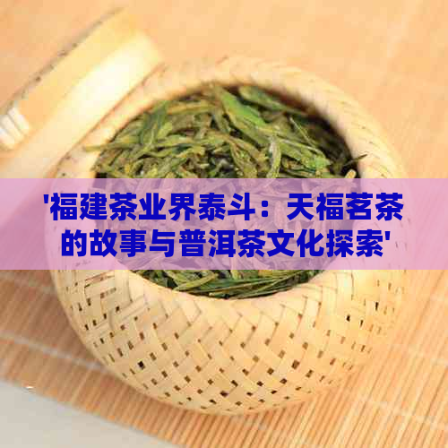 '福建茶业界泰斗：天福茗茶的故事与普洱茶文化探索'