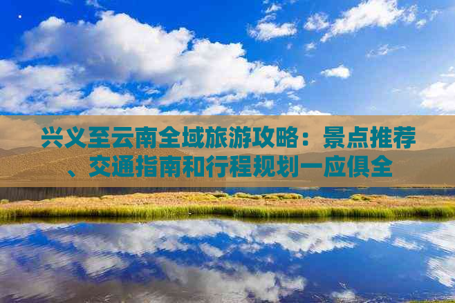 兴义至云南全域旅游攻略：景点推荐、交通指南和行程规划一应俱全