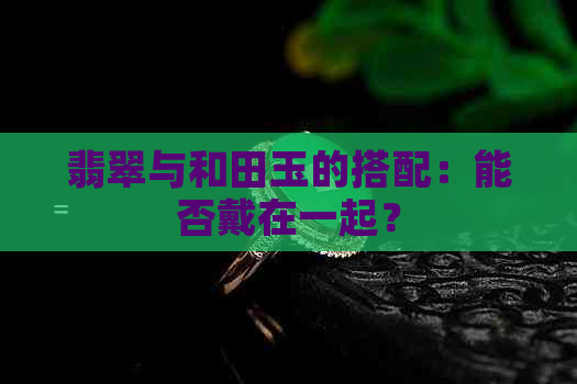 翡翠与和田玉的搭配：能否戴在一起？