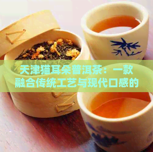 天津猫耳朵普洱茶：一款融合传统工艺与现代口感的特色茶品