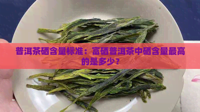 普洱茶硒含量标准：富硒普洱茶中硒含量更高的是多少？