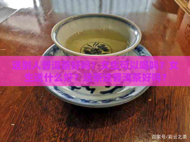 送别人普洱茶好吗？女生可以喝吗？女生送什么好？送茶送普洱茶好吗？