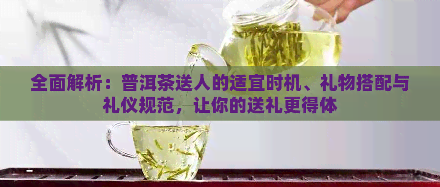 全面解析：普洱茶送人的适宜时机、礼物搭配与礼仪规范，让你的送礼更得体