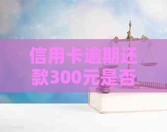 信用卡逾期还款300元是否构成恶意透支的判定标准和影响