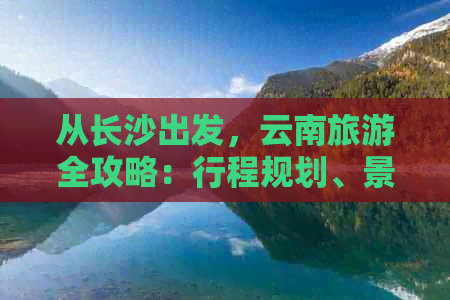 从长沙出发，云南旅游全攻略：行程规划、景点推荐、交通方式及住宿指南