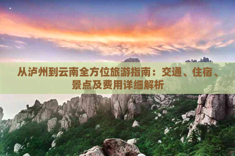 从泸州到云南全方位旅游指南：交通、住宿、景点及费用详细解析