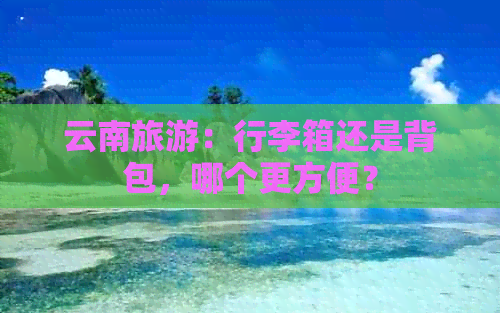 云南旅游：行李箱还是背包，哪个更方便？