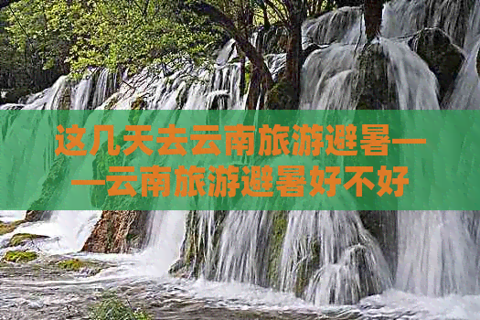 这几天去云南旅游避暑——云南旅游避暑好不好