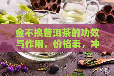 金不换普洱茶的功效与作用，价格表，冲泡方法及礼品盒价格完整指南