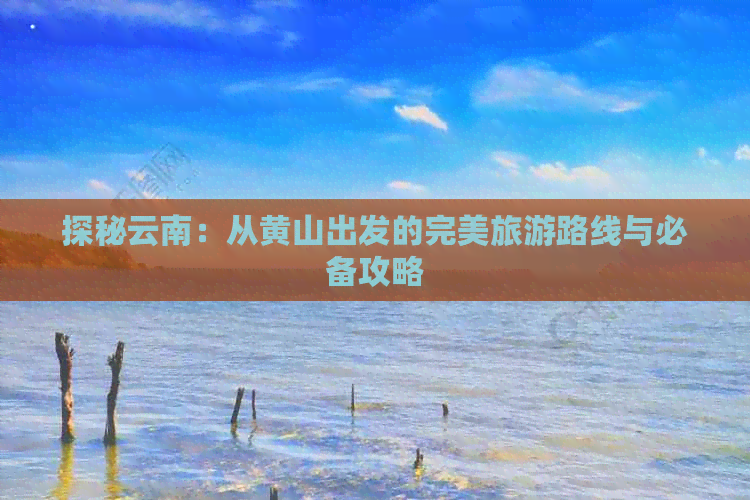 探秘云南：从黄山出发的完美旅游路线与必备攻略