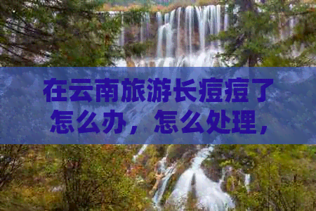 在云南旅游长痘痘了怎么办，怎么处理，怎么回事？