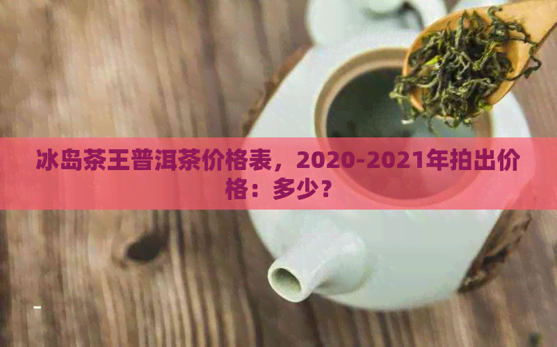 冰岛茶王普洱茶价格表，2020-2021年拍出价格：多少？