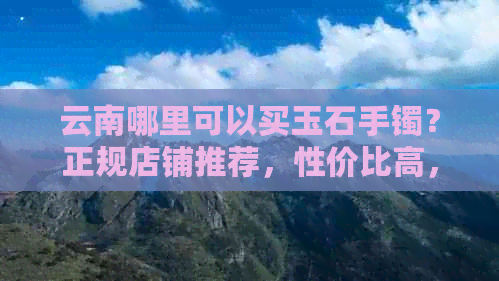 云南哪里可以买玉石手镯？正规店铺推荐，性价比高，选购最多的地方。