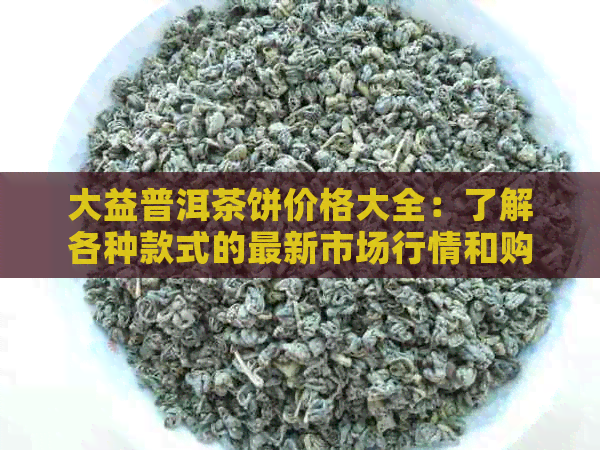 大益普洱茶饼价格大全：了解各种款式的最新市场行情和购买指南