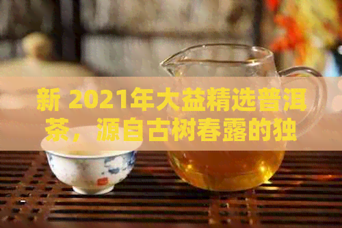 新 2021年大益精选普洱茶，源自古树春露的独特风味