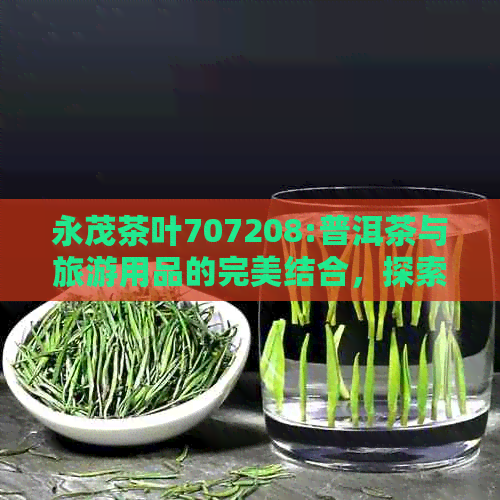 永茂茶叶707208:普洱茶与旅游用品的完美结合，探索永茂集团的全球足迹