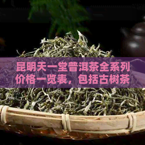 昆明天一堂普洱茶全系列价格一览表，包括古树茶、生茶、熟茶及特色款