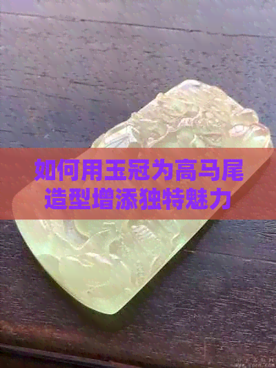 如何用玉冠为高马尾造型增添独特魅力？女生玉冠扎高马尾的技巧与注意事项