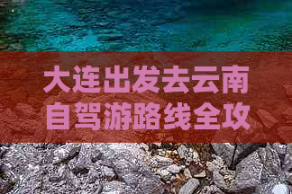 大连出发去云南自驾游路线全攻略：详细行程与实用指南