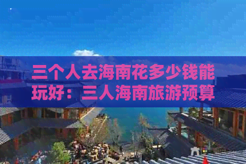 三个人去海南花多少钱能玩好：三人海南旅游预算一览