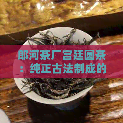 郎河茶厂宫廷圆茶：纯正古法制成的皇家贡品，品味皇家风范，尽享优雅人生