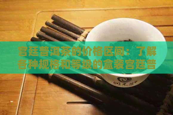 宫廷普洱茶的价格区间：了解各种规格和等级的盒装宫廷普洱茶价格