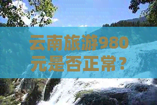 云南旅游980元是否正常？如何评价该价格？