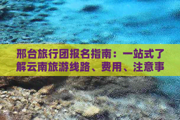 邢台旅行团报名指南：一站式了解云南旅游线路、费用、注意事项等详细信息