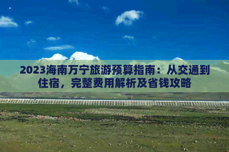 2023海南万宁旅游预算指南：从交通到住宿，完整费用解析及省钱攻略