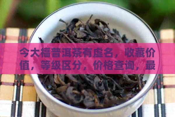 今大福普洱茶有虚名，收藏价值，等级区分，价格查询，最新价格2019年