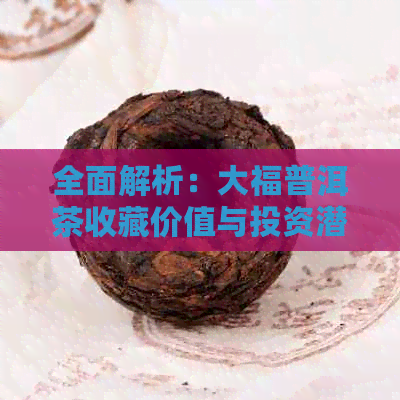 全面解析：大福普洱茶收藏价值与投资潜力，为何成为茶市新宠？