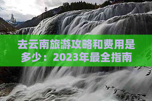 去云南旅游攻略和费用是多少：2023年最全指南