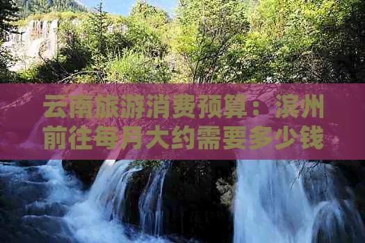 云南旅游消费预算：滨州前往每月大约需要多少钱？