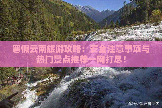 寒假云南旅游攻略：安全注意事项与热门景点推荐一网打尽！