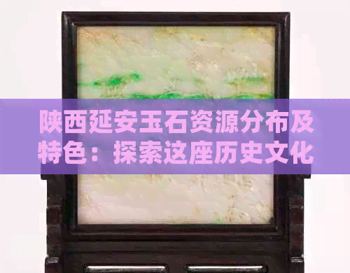 陕西延安玉石资源分布及特色：探索这座历史文化名城的玉石魅力