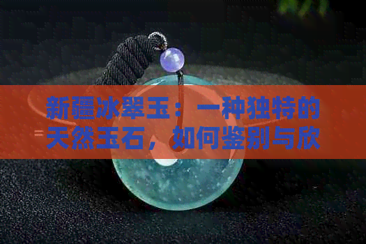 新疆冰翠玉：一种独特的天然玉石，如何鉴别与欣赏？