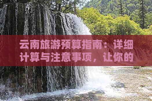 云南旅游预算指南：详细计算与注意事项，让你的旅行更经济实惠！