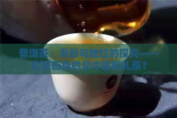 普洱茶：身份与地位的探究——它是否真的是中国国礼茶？