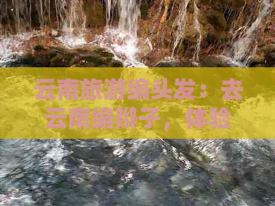 云南旅游编头发：去云南编辫子，体验不一样的头发艺术