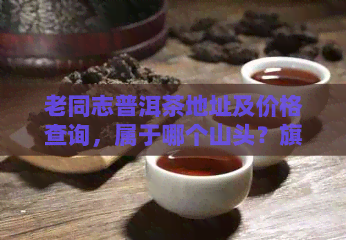 老同志普洱茶地址及价格查询，属于哪个山头？旗舰店报价是多少？