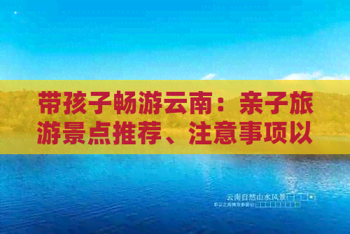 带孩子畅游云南：亲子旅游景点推荐、注意事项以及旅行贴士全解析