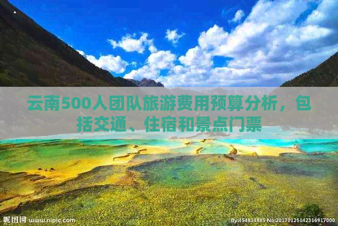 云南500人团队旅游费用预算分析，包括交通、住宿和景点门票