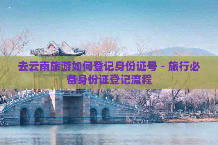 去云南旅游如何登记身份证号 - 旅行必备身份证登记流程