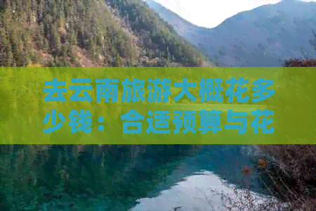 去云南旅游大概花多少钱：合适预算与花费分析