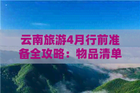 云南旅游4月行前准备全攻略：物品清单、天气变化、景点推荐等一应俱全