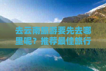 去云南旅游要先去哪里呢？推荐更佳旅行路线